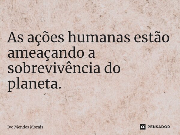 ⁠As ações humanas estão ameaçando a sobrevivência do planeta.... Frase de Ivo Mendes Morais.