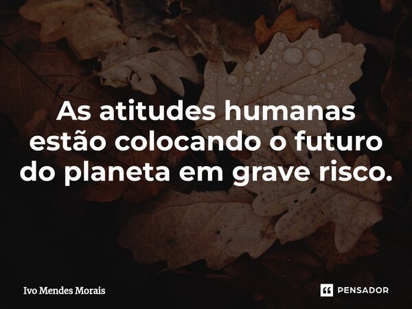 ⁠As atitudes humanas estão colocando o futuro do planeta em grave risco.... Frase de Ivo Mendes Morais.