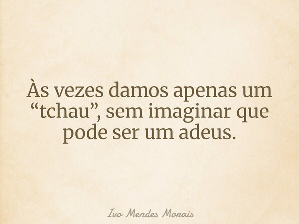 Às vezes damos apenas um “tchau”, sem imaginar que pode ser um adeus.... Frase de Ivo Mendes Morais.