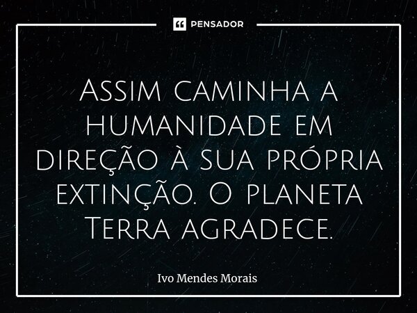 ⁠Assim caminha a humanidade em direção à sua própria extinção. O planeta Terra agradece.... Frase de Ivo Mendes Morais.