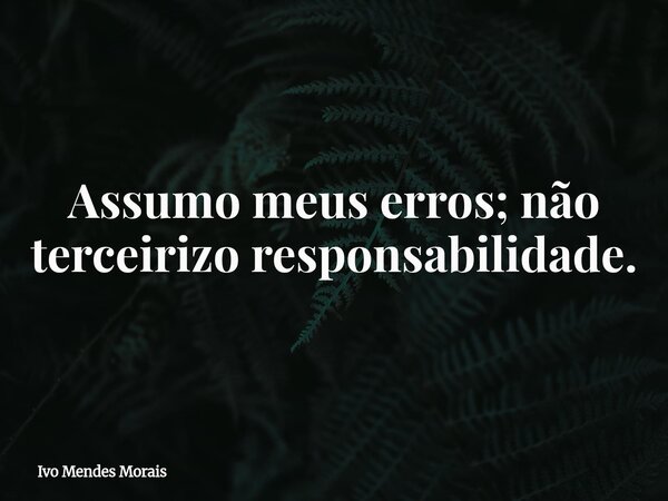 Assumo meus erros; não terceirizo responsabilidade.... Frase de Ivo Mendes Morais.