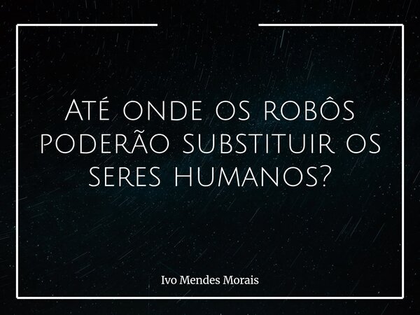 Até onde os robôs poderão substituir os seres humanos?... Frase de Ivo Mendes Morais.
