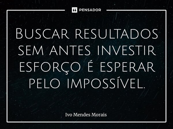 Buscar resultados sem antes investir esforço é esperar pelo impossível.... Frase de Ivo Mendes Morais.