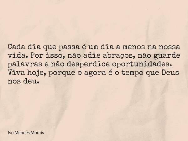 Cada dia que passa é um dia a menos na nossa vida. Por isso, não adie abraços, não guarde palavras e não desperdice oportunidades. Viva hoje, porque o agora é o... Frase de Ivo Mendes Morais.