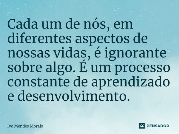 ⁠Cada um de nós, em diferentes aspectos de nossas vidas, é ignorante sobre algo. É um processo constante de aprendizado e desenvolvimento.... Frase de Ivo Mendes Morais.