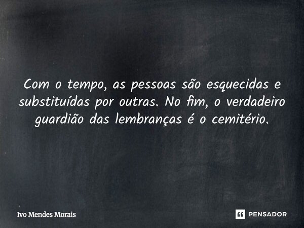 Com o tempo, as pessoas são esquecidas e substituídas por outras. No fim, o verdadeiro guardião das lembranças é o cemitério.... Frase de Ivo Mendes Morais.