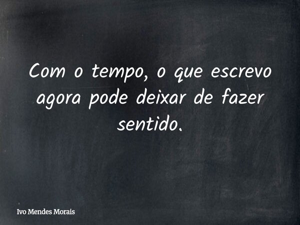 Com o tempo, o que escrevo agora pode deixar de fazer sentido.... Frase de Ivo Mendes Morais.