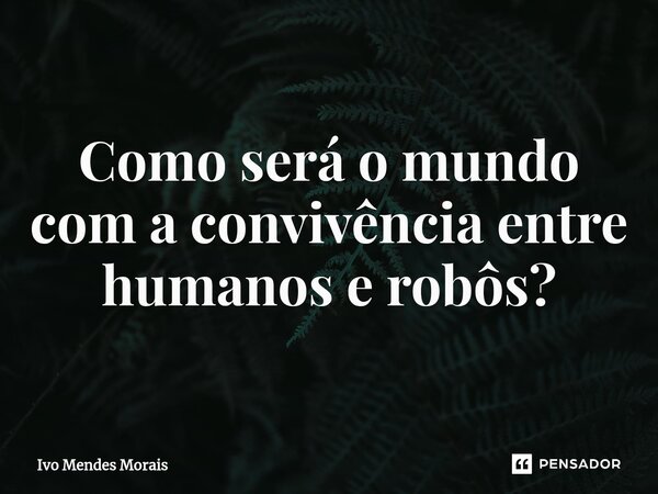 Como será o mundo com a convivência entre humanos e robôs?... Frase de Ivo Mendes Morais.