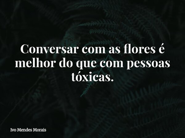 Conversar com as flores é melhor do que com pessoas tóxicas.... Frase de Ivo Mendes Morais.
