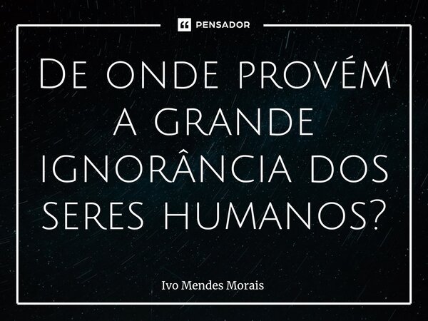 ⁠De onde provém a grande ignorância dos seres humanos?... Frase de Ivo Mendes Morais.