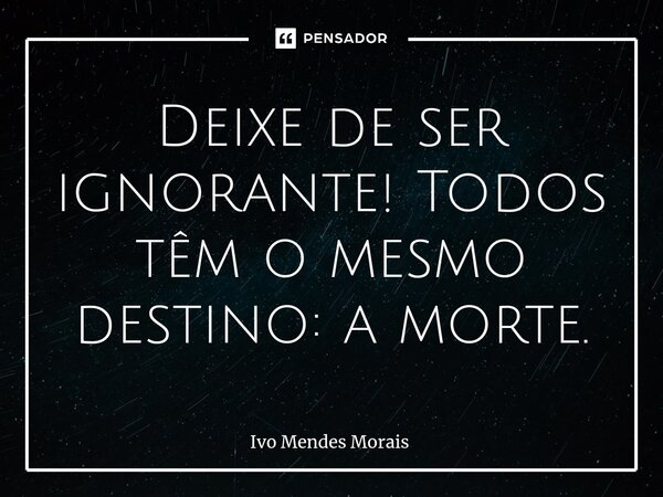 Deixe de ser ignorante! Todos têm o mesmo destino: a morte.... Frase de Ivo Mendes Morais.
