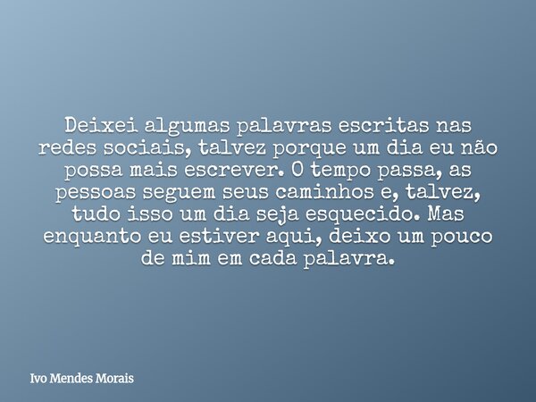 Deixei algumas palavras escritas nas redes sociais, talvez porque um dia eu não possa mais escrever. O tempo passa, as pessoas seguem seus caminhos e, talvez, t... Frase de Ivo Mendes Morais.
