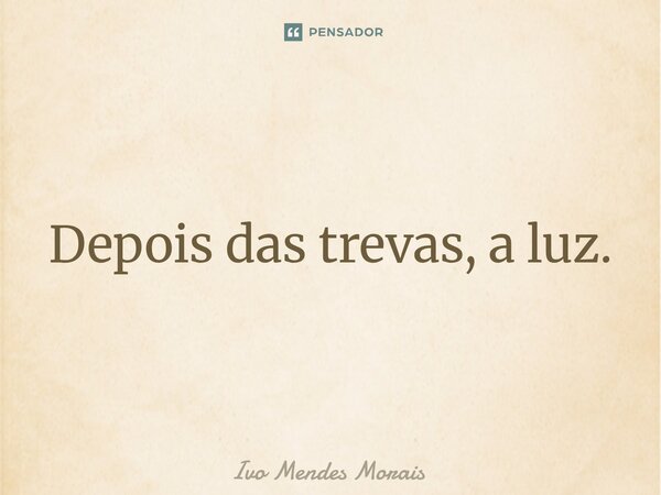 Depois das trevas, a luz.... Frase de Ivo Mendes Morais.
