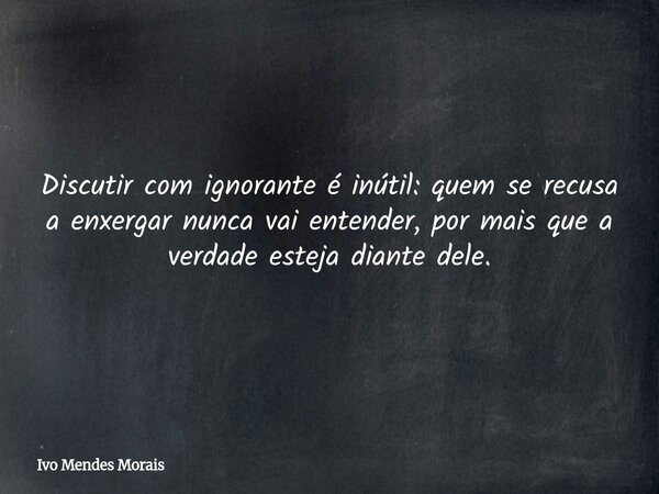 Discutir com ignorante é inútil: quem se recusa a enxergar nunca vai entender, por mais que a verdade esteja diante dele.... Frase de Ivo Mendes Morais.