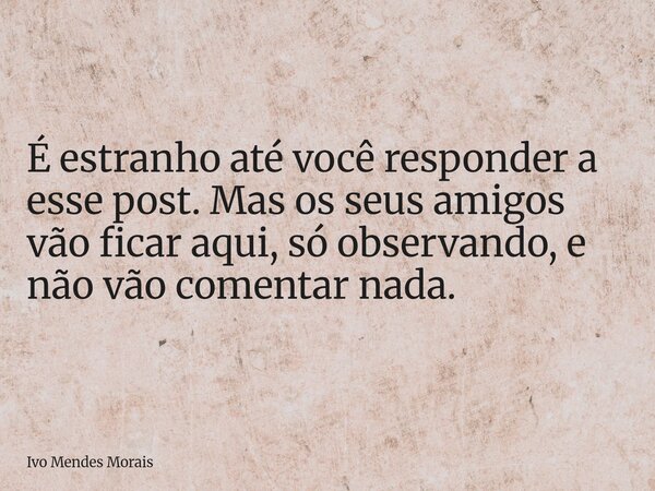 É estranho até você responder a esse post. Mas os seus amigos vão ficar aqui, só observando, e não vão comentar nada.... Frase de Ivo Mendes Morais.