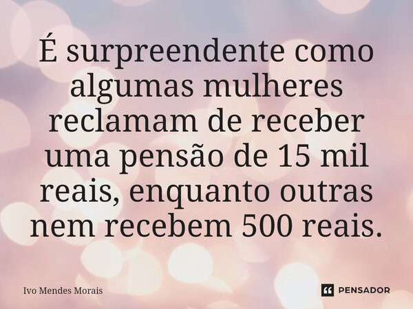 É surpreendente como algumas mulheres reclamam de receber uma pensão de 15 mil reais, enquanto outras nem recebem 500 reais.... Frase de Ivo Mendes Morais.