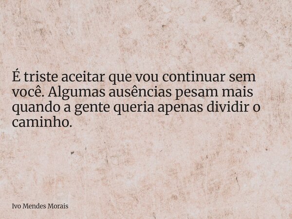 É triste aceitar que vou continuar sem você. Algumas ausências pesam mais quando a gente queria apenas dividir o caminho.... Frase de Ivo Mendes Morais.