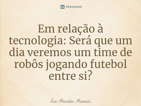 Em relação à tecnologia: Será que um dia veremos um time de robôs jogando futebol entre si?... Frase de Ivo Mendes Morais.