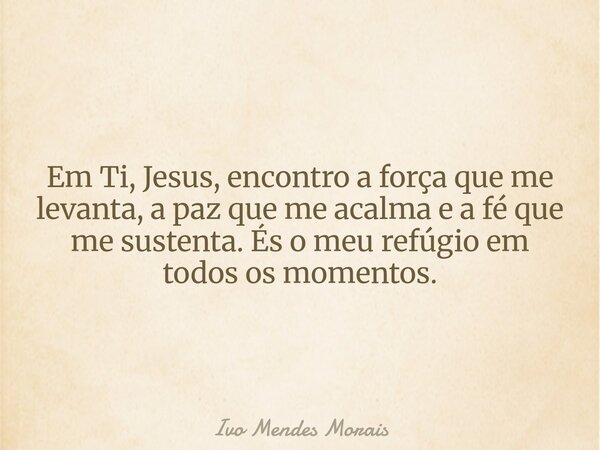Em Ti, Jesus, encontro a força que me levanta, a paz que me acalma e a fé que me sustenta. És o meu refúgio em todos os momentos.... Frase de Ivo Mendes Morais.
