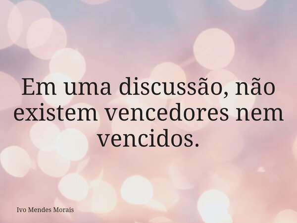 Em uma discussão, não existem vencedores nem vencidos.... Frase de Ivo Mendes Morais.