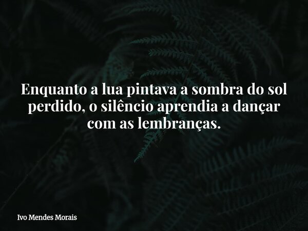 Enquanto a lua pintava a sombra do sol perdido, o silêncio aprendia a dançar com as lembranças.... Frase de Ivo Mendes Morais.