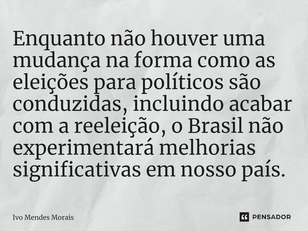 ⁠Enquanto não houver uma mudança na forma como as eleições para políticos são conduzidas, incluindo acabar com a reeleição, o Brasil não experimentará melhorias... Frase de Ivo Mendes Morais.