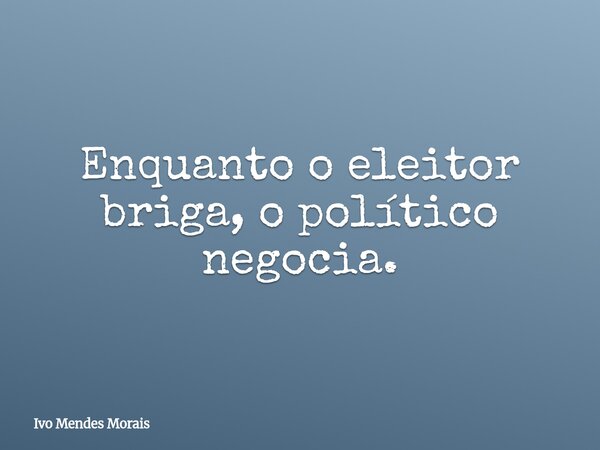 Enquanto o eleitor briga, o político negocia.... Frase de Ivo Mendes Morais.