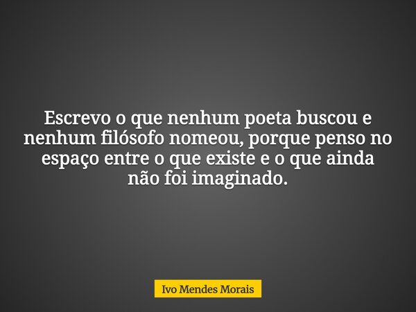 Escrevo o que nenhum poeta buscou e nenhum filósofo nomeou, porque penso no espaço entre o que existe e o que ainda não foi imaginado.... Frase de Ivo Mendes Morais.