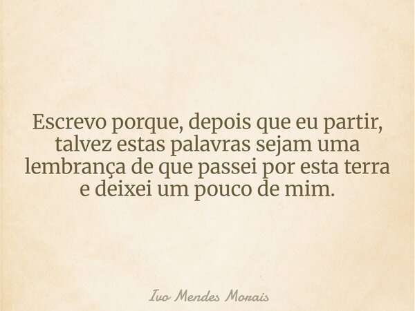 Escrevo porque, depois que eu partir, talvez estas palavras sejam uma lembrança de que passei por esta terra e deixei um pouco de mim.... Frase de Ivo Mendes Morais.