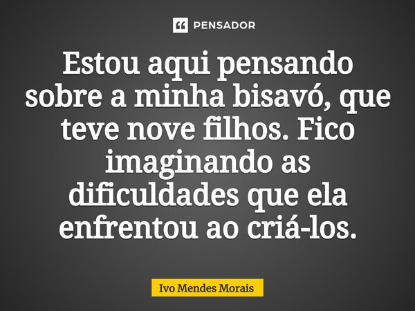 ⁠Estou aqui pensando sobre a minha bisavó, que teve nove filhos. Fico imaginando as dificuldades que ela enfrentou ao criá-los.... Frase de Ivo Mendes Morais.