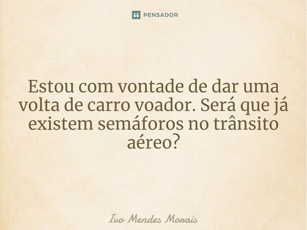 Estou com vontade de dar uma volta de carro voador. Será que já existem semáforos no trânsito aéreo?... Frase de Ivo Mendes Morais.