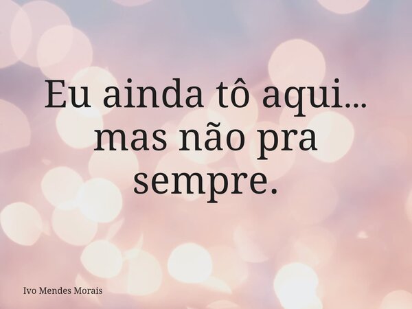 Eu ainda tô aqui… mas não pra sempre.... Frase de Ivo Mendes Morais.