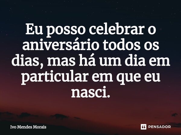 ⁠Eu posso celebrar o aniversário todos os dias, mas há um dia em particular em que eu nasci.... Frase de Ivo Mendes Morais.