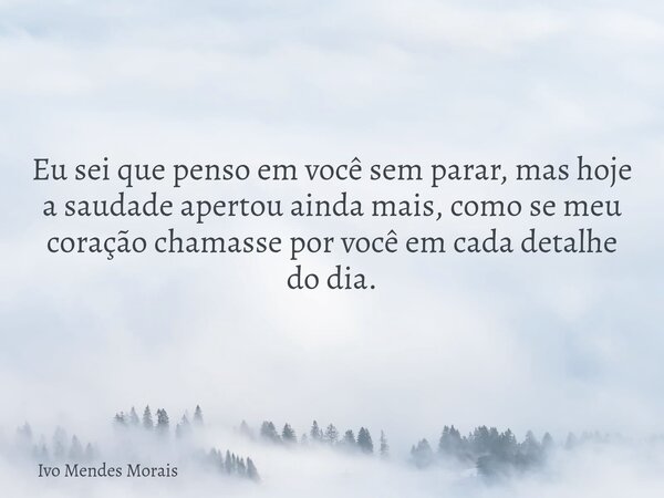 Eu sei que penso em você sem parar, mas hoje a saudade apertou ainda mais, como se meu coração chamasse por você em cada detalhe do dia.... Frase de Ivo Mendes Morais.