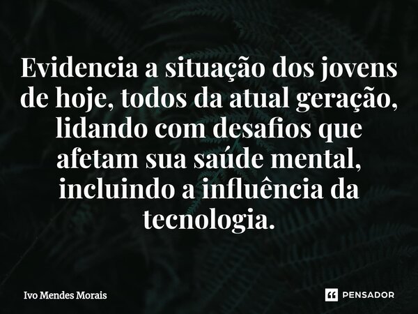 ⁠Evidencia a situação dos jovens de hoje, todos da atual geração, lidando com desafios que afetam sua saúde mental, incluindo a influência da tecnologia.... Frase de Ivo Mendes Morais.