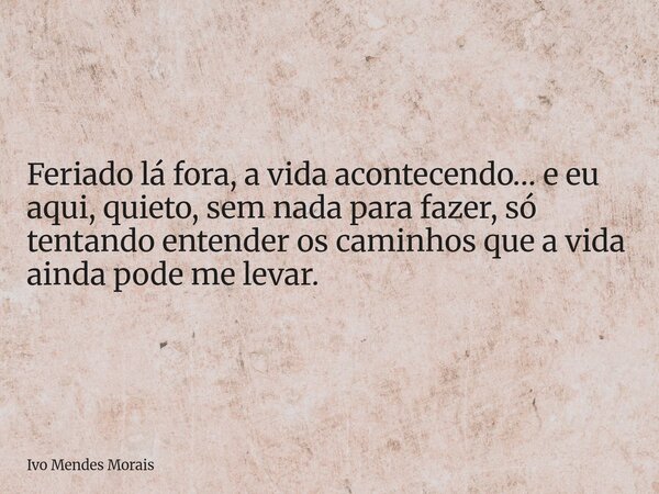 Feriado lá fora, a vida acontecendo… e eu aqui, quieto, sem nada para fazer, só tentando entender os caminhos que a vida ainda pode me levar.... Frase de Ivo Mendes Morais.