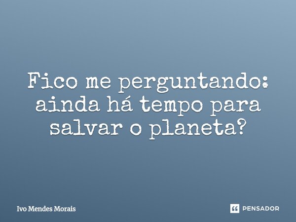 ⁠Fico me perguntando: ainda há tempo para salvar o planeta?... Frase de Ivo Mendes Morais.