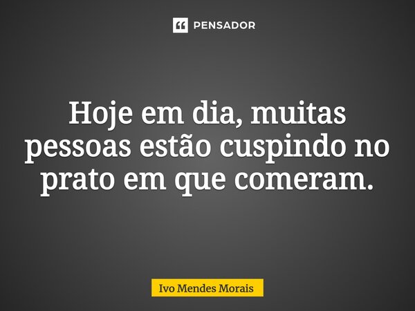Hoje em dia, muitas pessoas estão cuspindo no prato em que comeram.... Frase de Ivo Mendes Morais.