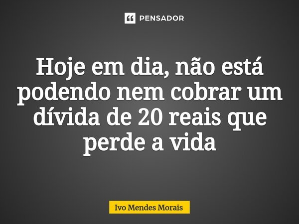 Hoje em dia, não está podendo nem cobrar um dívida de 20 reais que perde a vida... Frase de Ivo Mendes Morais.
