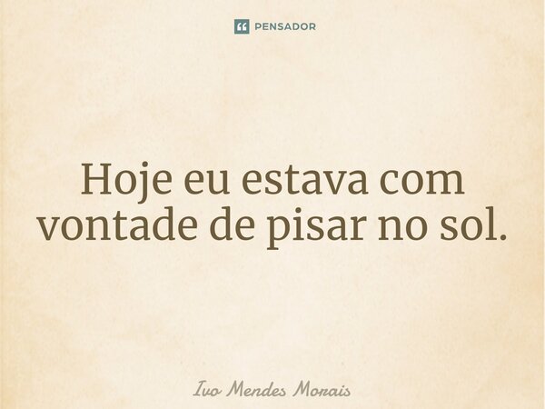 Hoje eu estava com vontade de pisar no sol.... Frase de Ivo Mendes Morais.