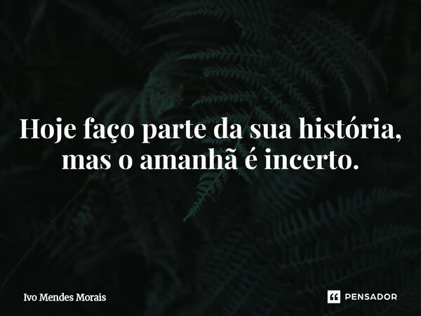 Hoje faço parte da sua história, mas o amanhã é incerto.... Frase de Ivo Mendes Morais.
