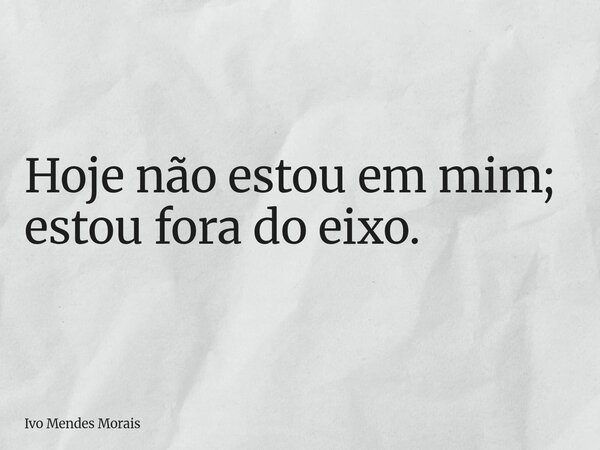 Hoje não estou em mim; estou fora do eixo.... Frase de Ivo Mendes Morais.