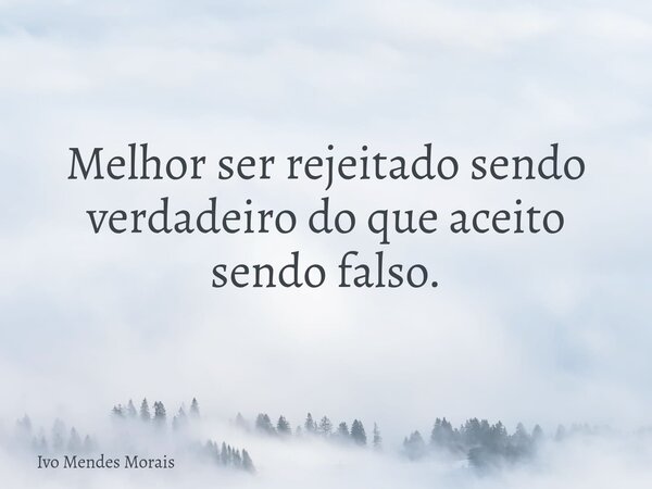 Melhor ser rejeitado sendo verdadeiro do que aceito sendo falso.... Frase de Ivo Mendes Morais.