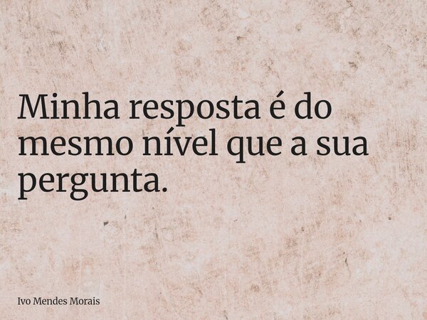 Minha resposta é do mesmo nível que a sua pergunta.... Frase de Ivo Mendes Morais.