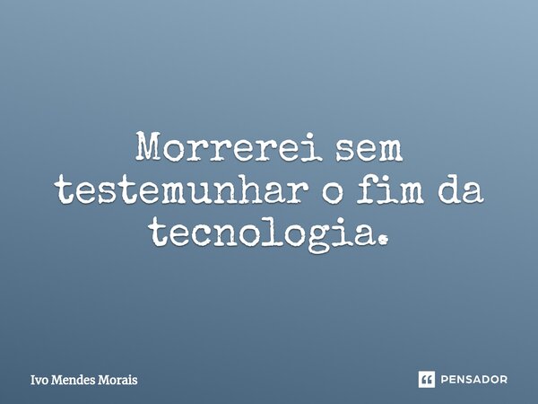 Morrerei sem testemunhar o fim da tecnologia.... Frase de Ivo Mendes Morais.