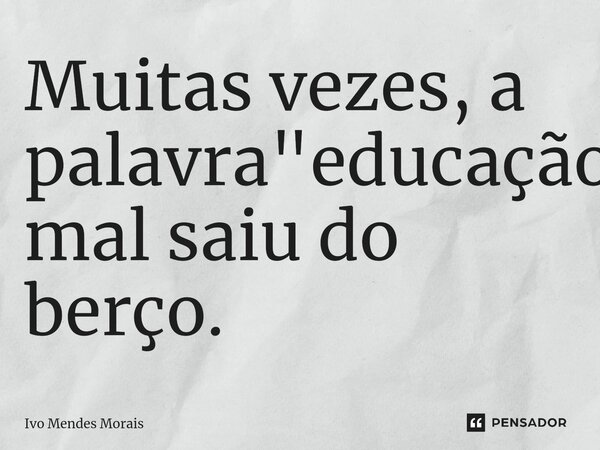 ⁠Muitas vezes, a palavra "educação" mal saiu do berço.... Frase de Ivo Mendes Morais.