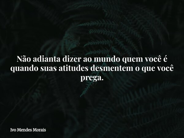 Não adianta dizer ao mundo quem você é quando suas atitudes desmentem o que você prega.... Frase de Ivo Mendes Morais.