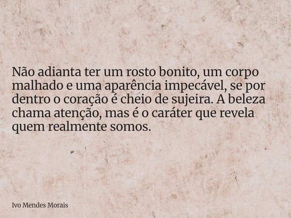Não adianta ter um rosto bonito, um corpo malhado e uma aparência impecável, se por dentro o coração é cheio de sujeira. A beleza chama atenção, mas é o caráter... Frase de Ivo Mendes Morais.