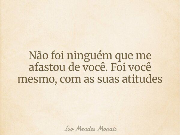 Não foi ninguém que me afastou de você. Foi você mesmo, com as suas atitudes... Frase de Ivo Mendes Morais.
