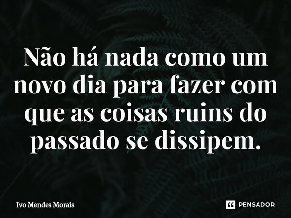 Não há nada como um novo dia para fazer com que as coisas ruins do passado se dissipem.... Frase de Ivo Mendes Morais.